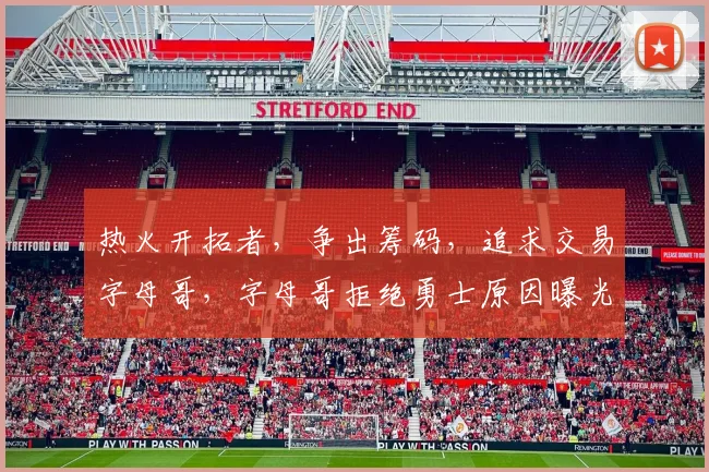 热火开拓者,争出筹码,追求交易字母哥,字母哥拒绝勇士原因曝光