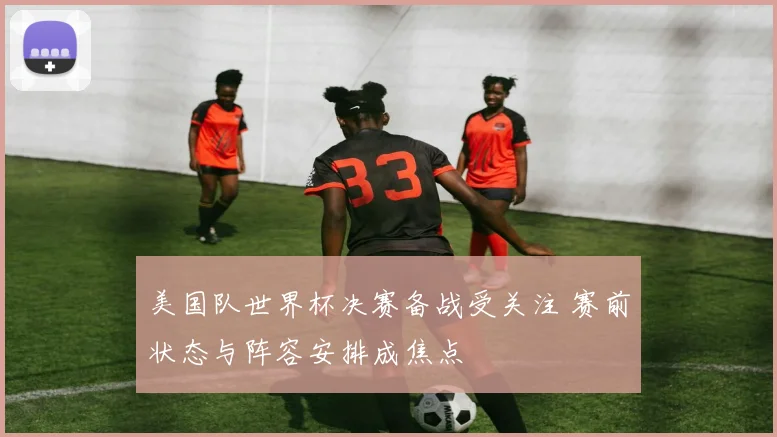美国队世界杯决赛备战受关注 赛前状态与阵容安排成焦点