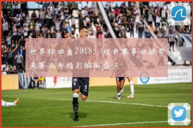 世界杯回看2018:经典赛事回顾带来赛况与精彩瞬间盘点