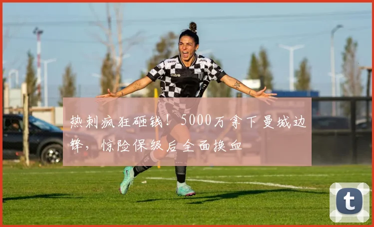 热刺疯狂砸钱!5000万拿下曼城边锋,惊险保级后全面换血