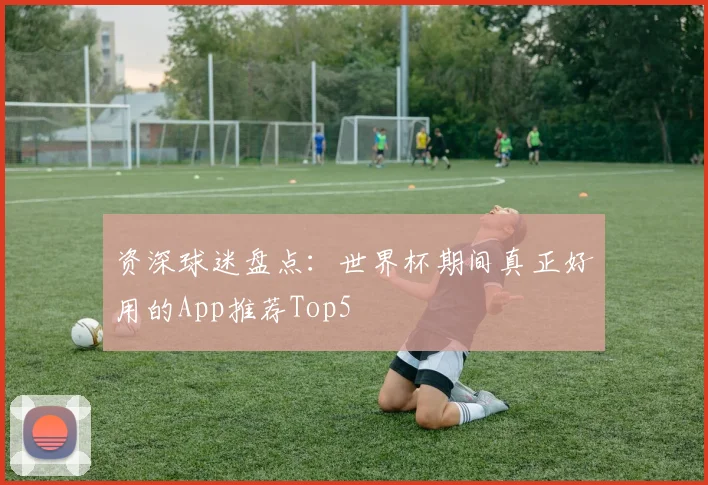 资深球迷盘点:世界杯期间真正好用的App推荐Top5